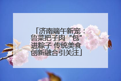 济南端午新宠：鲁菜把子肉“包”进粽子 传统美食创新融合引关注