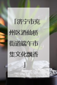 济宁市兖州区酒仙桥街道端午市集文化飘香