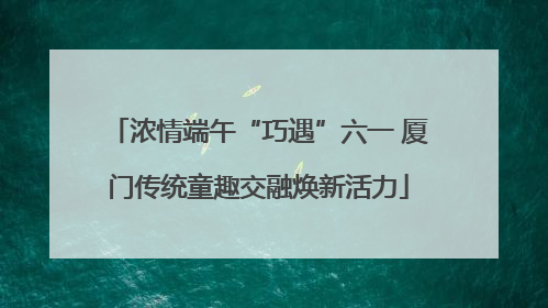 浓情端午“巧遇”六一 厦门传统童趣交融焕新活力
