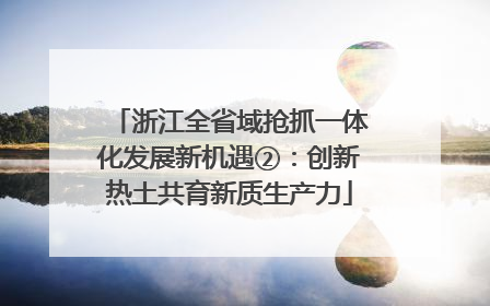 浙江全省域抢抓一体化发展新机遇②：创新热土共育新质生产力