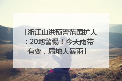 浙江山洪预警范围扩大：20地警惕！今天雨带有变，局地大暴雨