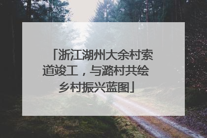 浙江湖州大余村索道竣工，与潞村共绘乡村振兴蓝图