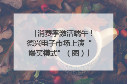 消费季激活端午！德兴电子市场上演“爆买模式”（图）