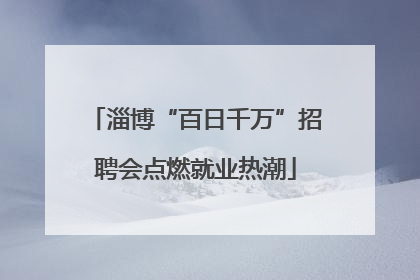 淄博“百日千万”招聘会点燃就业热潮