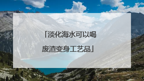 淡化海水可以喝 废渣变身工艺品
