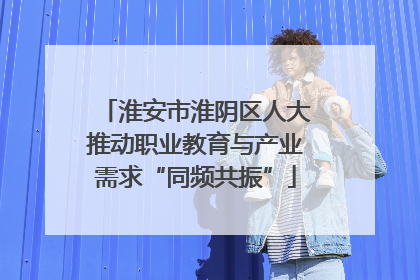 淮安市淮阴区人大推动职业教育与产业需求“同频共振”