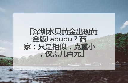 深圳水贝黄金出现黄金版Labubu？商家：只是相似，克重小，仅需几百元