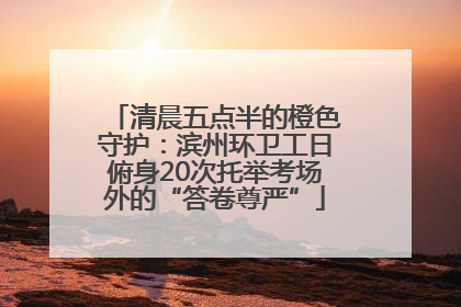 清晨五点半的橙色守护：滨州环卫工日俯身20次托举考场外的“答卷尊严”