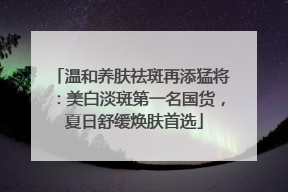 温和养肤祛斑再添猛将：美白淡斑第一名国货，夏日舒缓焕肤首选