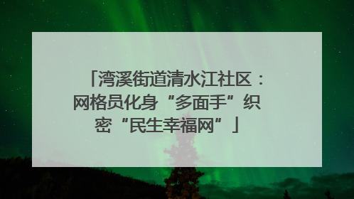 湾溪街道清水江社区：网格员化身“多面手”织密“民生幸福网”