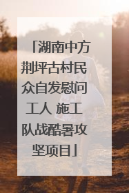 湖南中方荆坪古村民众自发慰问工人 施工队战酷暑攻坚项目