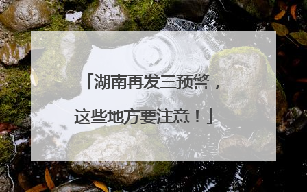 湖南再发三预警，这些地方要注意！
