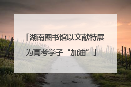 湖南图书馆以文献特展为高考学子“加油”