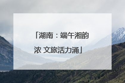 湖南：端午湘韵浓 文旅活力涌