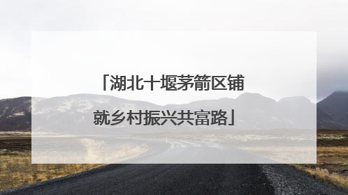湖北十堰茅箭区铺就乡村振兴共富路