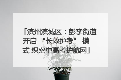 滨州滨城区：彭李街道开启 “长效护考” 模式 织密中高考护航网