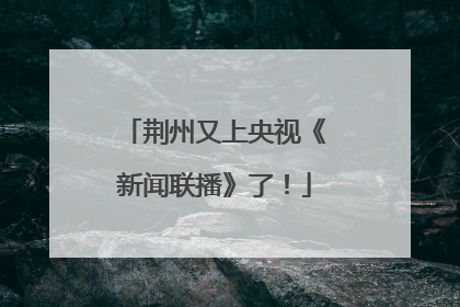荆州又上央视《新闻联播》了！