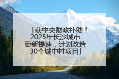 获中央财政补助！2025年长沙城市更新提速，计划改造30个城中村项目