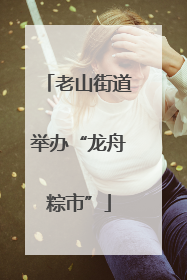 老山街道举办“龙舟粽市”