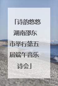 诗韵悠悠 湖南邵东市举行第五届端午音乐诗会