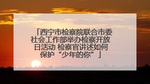 西宁市检察院联合市委社会工作部举办检察开放日活动 检察官讲述如何保护“少年的你”