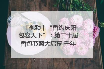 视频｜“香约庆阳·包容天下”：第二十届香包节盛大启幕 千年非遗香飘世界
