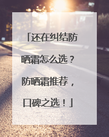 还在纠结防晒霜怎么选？防晒霜推荐，口碑之选！