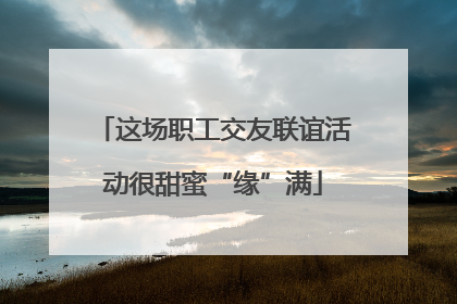 这场职工交友联谊活动很甜蜜“缘”满
