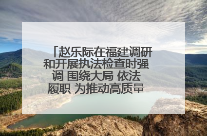 赵乐际在福建调研和开展执法检查时强调 围绕大局 依法履职 为推动高质量发展作出人大贡献