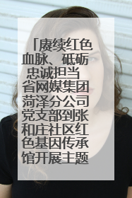 赓续红色血脉、砥砺忠诚担当 省网媒集团菏泽分公司党支部到张和庄社区红色基因传承馆开展主题党日活动
