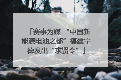 赛事为媒 “中国新能源电池之都”福建宁德发出“求贤令”