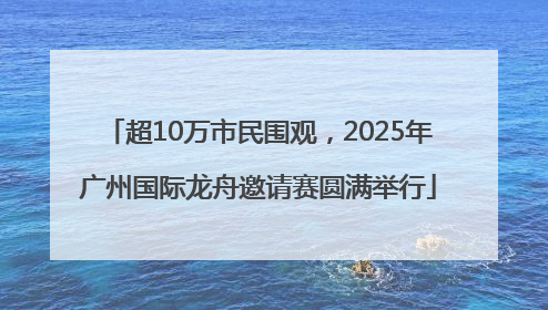 超10万市民围观，2025年广州国际龙舟邀请赛圆满举行