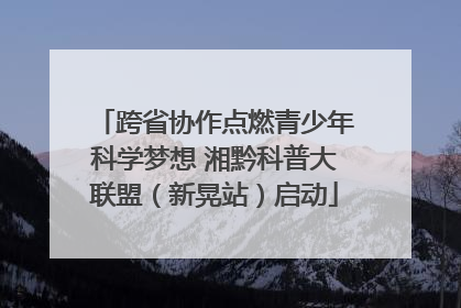 跨省协作点燃青少年科学梦想 湘黔科普大联盟（新晃站）启动