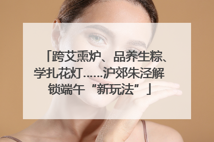 跨艾熏炉、品养生粽、学扎花灯……沪郊朱泾解锁端午“新玩法”