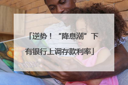 逆势！“降息潮”下有银行上调存款利率