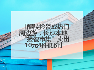 醴陵捡瓷成热门周边游，长沙本地“捡瓷市集”卖出10元4件低价