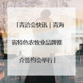 青洽会快讯｜青海省特色农牧业品牌推介签约会举行