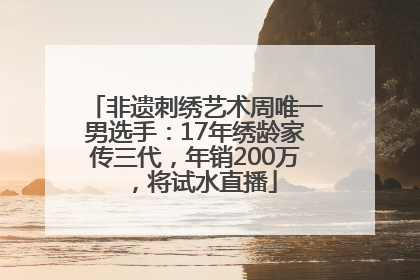 非遗刺绣艺术周唯一男选手：17年绣龄家传三代，年销200万，将试水直播