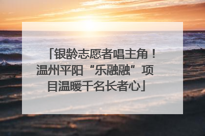 银龄志愿者唱主角！温州平阳“乐融融”项目温暖千名长者心
