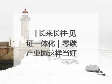 长来长往·见证一体化｜零碳产业园这样当好“碳”路先锋