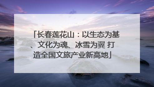 长春莲花山：以生态为基、文化为魂、冰雪为翼 打造全国文旅产业新高地
