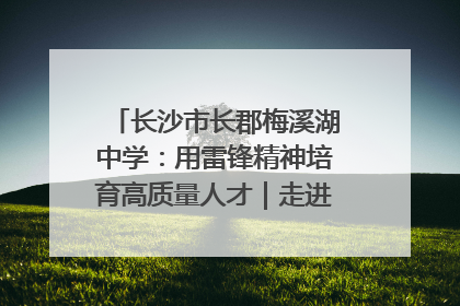 长沙市长郡梅溪湖中学：用雷锋精神培育高质量人才｜走进新时代“雷锋传人 长沙榜样”
