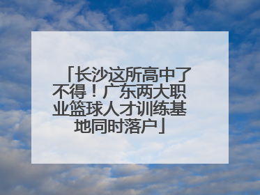长沙这所高中了不得！广东两大职业篮球人才训练基地同时落户