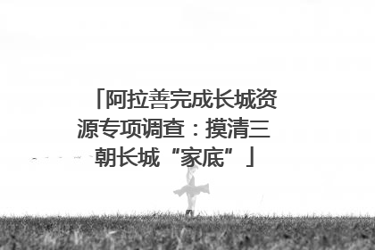 阿拉善完成长城资源专项调查：摸清三朝长城“家底”