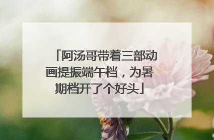 阿汤哥带着三部动画提振端午档，为暑期档开了个好头