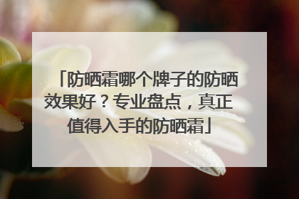 防晒霜哪个牌子的防晒效果好？专业盘点，真正值得入手的防晒霜