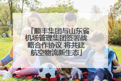 顺丰集团与山东省机场管理集团签署战略合作协议 将共建航空物流新生态