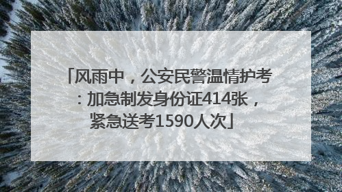 风雨中，公安民警温情护考：加急制发身份证414张，紧急送考1590人次