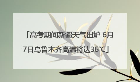 高考期间新疆天气出炉 6月7日乌鲁木齐高温将达36℃