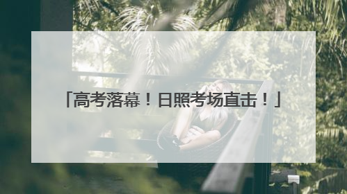 高考落幕！日照考场直击！
